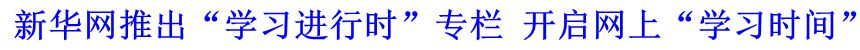 新華網(wǎng)推出“學(xué)習(xí)進(jìn)行時(shí)”專欄 開啟網(wǎng)上“學(xué)習(xí)時(shí)間”